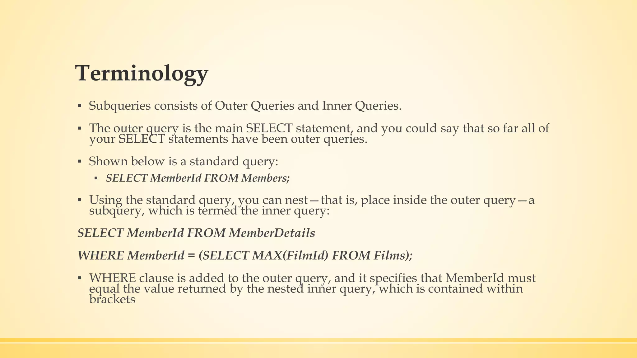 Terminology ▪ Subqueries consists of Outer Queries and Inner Queries. ▪ The outer query is the main SELECT statement, and you could say that so far all of your SELECT statements have been outer queries. ▪ Shown below is a standard query: ▪ SELECT MemberId FROM Members; ▪ Using the standard query, you can nest—that is, place inside the outer query—a subquery, which is termed the inner query: SELECT MemberId FROM MemberDetails WHERE MemberId = (SELECT MAX(FilmId) FROM Films); ▪ WHERE clause is added to the outer query, and it specifies that MemberId must equal the value returned by the nested inner query, which is contained within brackets 