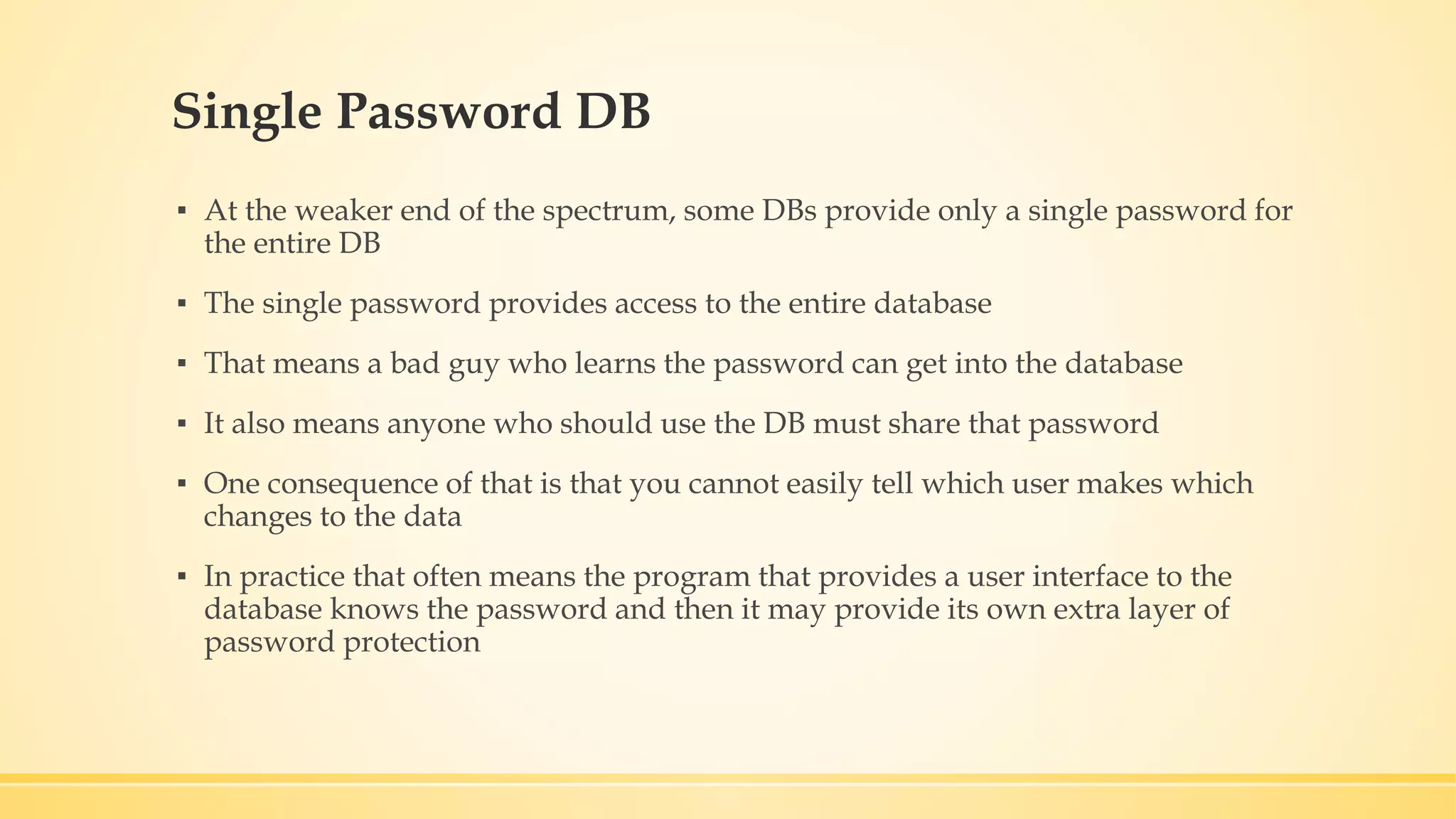 Single Password DB ▪ At the weaker end of the spectrum, some DBs provide only a single password for the entire DB ▪ The single password provides access to the entire database ▪ That means a bad guy who learns the password can get into the database ▪ It also means anyone who should use the DB must share that password ▪ One consequence of that is that you cannot easily tell which user makes which changes to the data ▪ In practice that often means the program that provides a user interface to the database knows the password and then it may provide its own extra layer of password protection 
