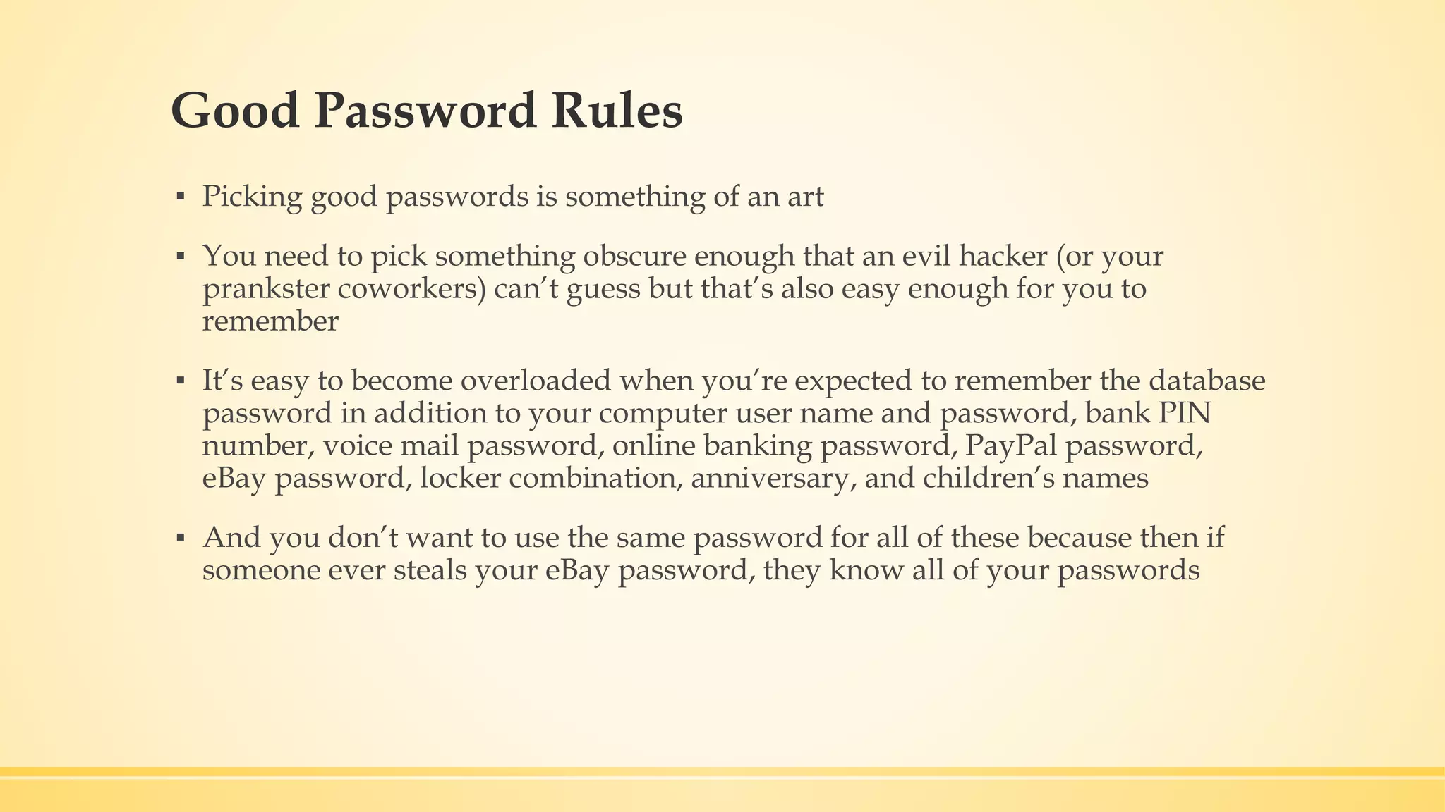 Good Password Rules ▪ Picking good passwords is something of an art ▪ You need to pick something obscure enough that an evil hacker (or your prankster coworkers) can’t guess but that’s also easy enough for you to remember ▪ It’s easy to become overloaded when you’re expected to remember the database password in addition to your computer user name and password, bank PIN number, voice mail password, online banking password, PayPal password, eBay password, locker combination, anniversary, and children’s names ▪ And you don’t want to use the same password for all of these because then if someone ever steals your eBay password, they know all of your passwords 