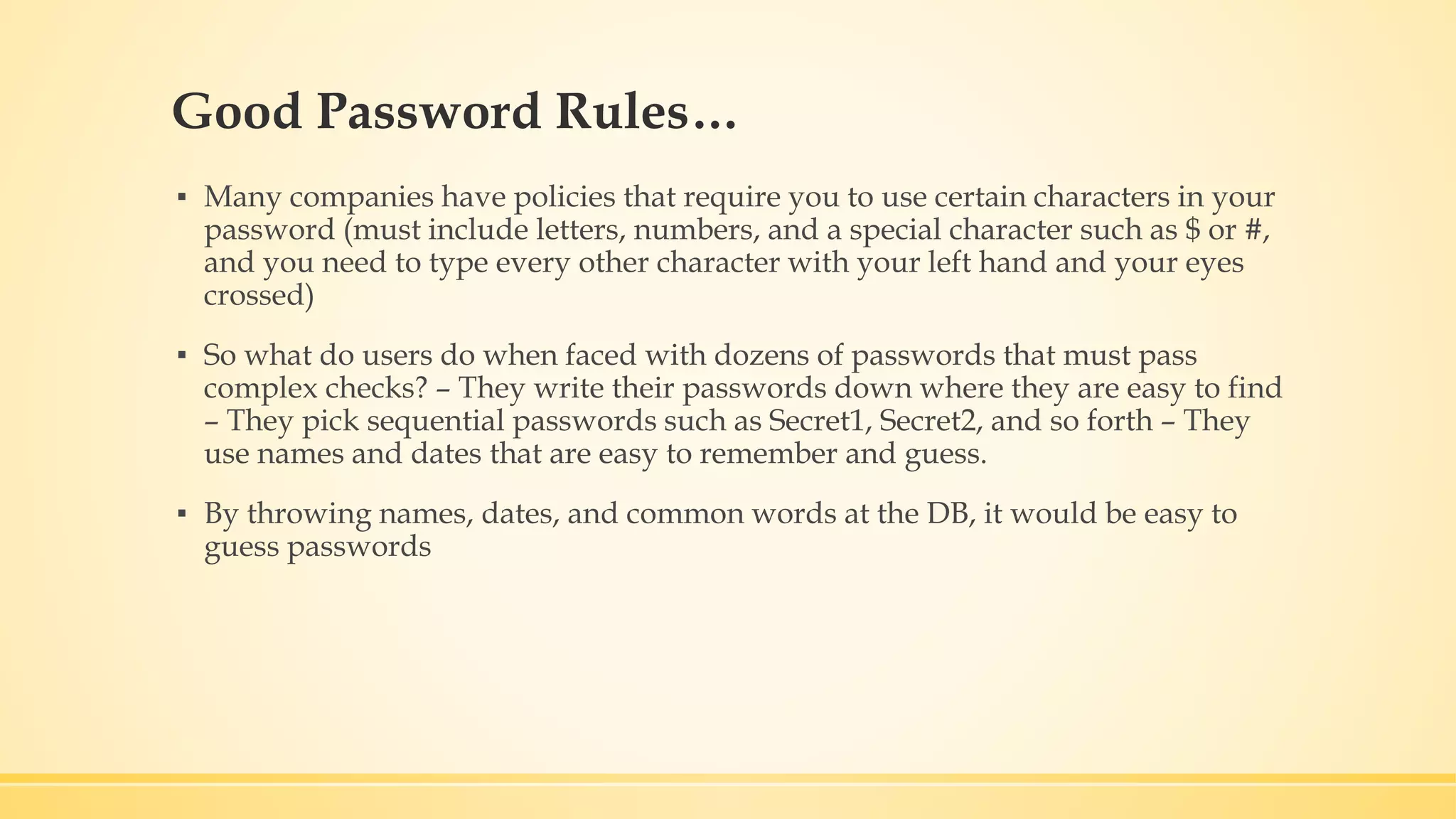 Good Password Rules… ▪ Many companies have policies that require you to use certain characters in your password (must include letters, numbers, and a special character such as $ or #, and you need to type every other character with your left hand and your eyes crossed) ▪ So what do users do when faced with dozens of passwords that must pass complex checks? – They write their passwords down where they are easy to find – They pick sequential passwords such as Secret1, Secret2, and so forth – They use names and dates that are easy to remember and guess. ▪ By throwing names, dates, and common words at the DB, it would be easy to guess passwords 