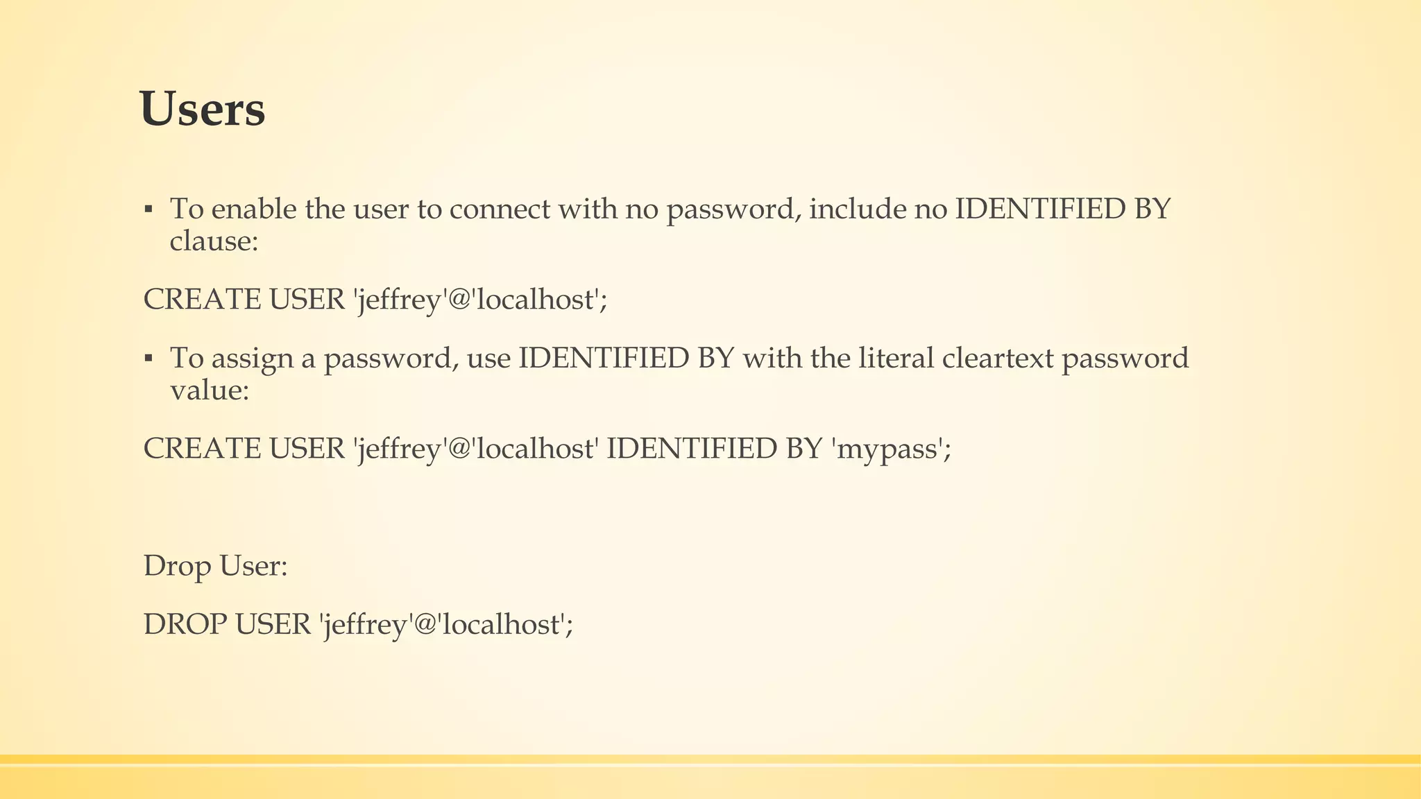 Users ▪ To enable the user to connect with no password, include no IDENTIFIED BY clause: CREATE USER 'jeffrey'@'localhost'; ▪ To assign a password, use IDENTIFIED BY with the literal cleartext password value: CREATE USER 'jeffrey'@'localhost' IDENTIFIED BY 'mypass'; Drop User: DROP USER 'jeffrey'@'localhost'; 