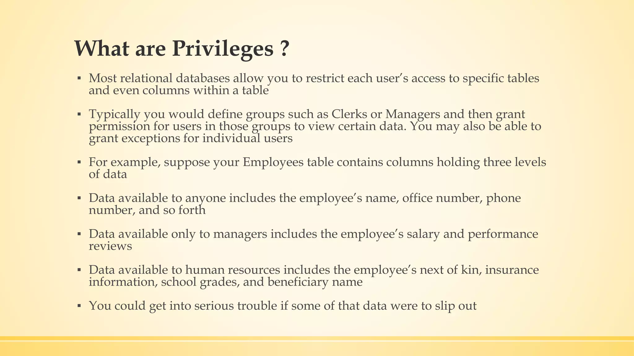 What are Privileges ? ▪ Most relational databases allow you to restrict each user’s access to specific tables and even columns within a table ▪ Typically you would define groups such as Clerks or Managers and then grant permission for users in those groups to view certain data. You may also be able to grant exceptions for individual users ▪ For example, suppose your Employees table contains columns holding three levels of data ▪ Data available to anyone includes the employee’s name, office number, phone number, and so forth ▪ Data available only to managers includes the employee’s salary and performance reviews ▪ Data available to human resources includes the employee’s next of kin, insurance information, school grades, and beneficiary name ▪ You could get into serious trouble if some of that data were to slip out 