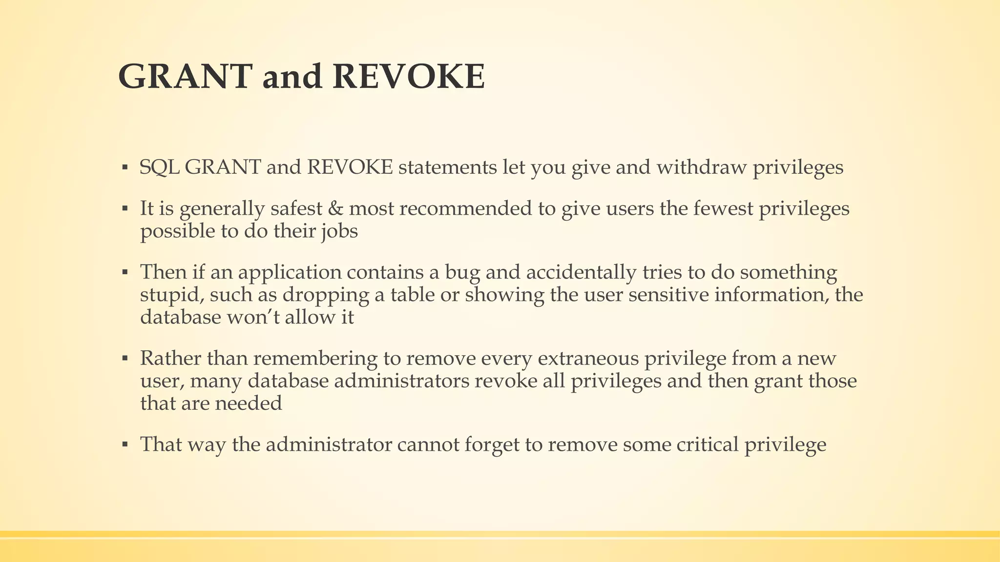GRANT and REVOKE ▪ SQL GRANT and REVOKE statements let you give and withdraw privileges ▪ It is generally safest & most recommended to give users the fewest privileges possible to do their jobs ▪ Then if an application contains a bug and accidentally tries to do something stupid, such as dropping a table or showing the user sensitive information, the database won’t allow it ▪ Rather than remembering to remove every extraneous privilege from a new user, many database administrators revoke all privileges and then grant those that are needed ▪ That way the administrator cannot forget to remove some critical privilege 