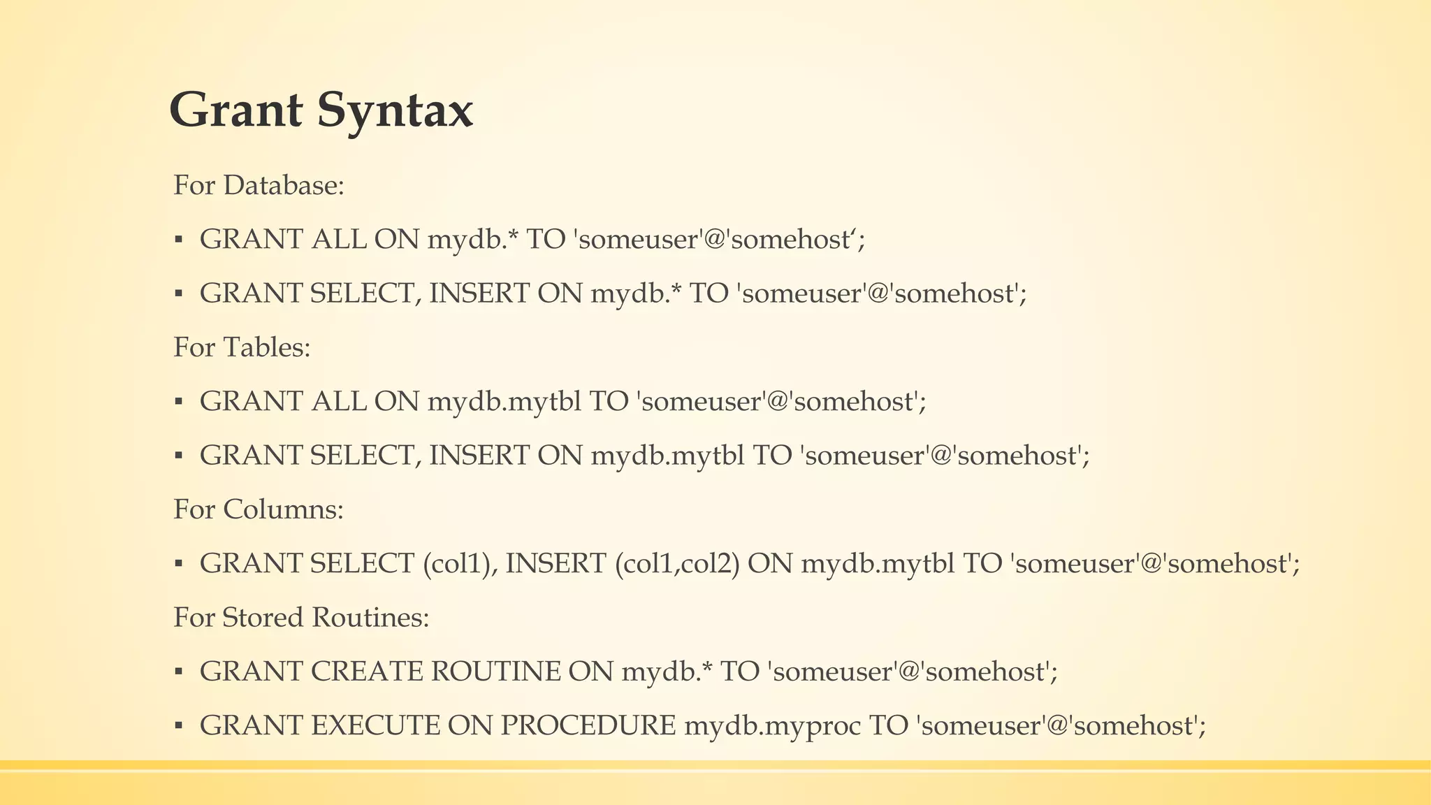 Grant Syntax For Database: ▪ GRANT ALL ON mydb.* TO 'someuser'@'somehost‘; ▪ GRANT SELECT, INSERT ON mydb.* TO 'someuser'@'somehost'; For Tables: ▪ GRANT ALL ON mydb.mytbl TO 'someuser'@'somehost'; ▪ GRANT SELECT, INSERT ON mydb.mytbl TO 'someuser'@'somehost'; For Columns: ▪ GRANT SELECT (col1), INSERT (col1,col2) ON mydb.mytbl TO 'someuser'@'somehost'; For Stored Routines: ▪ GRANT CREATE ROUTINE ON mydb.* TO 'someuser'@'somehost'; ▪ GRANT EXECUTE ON PROCEDURE mydb.myproc TO 'someuser'@'somehost'; 