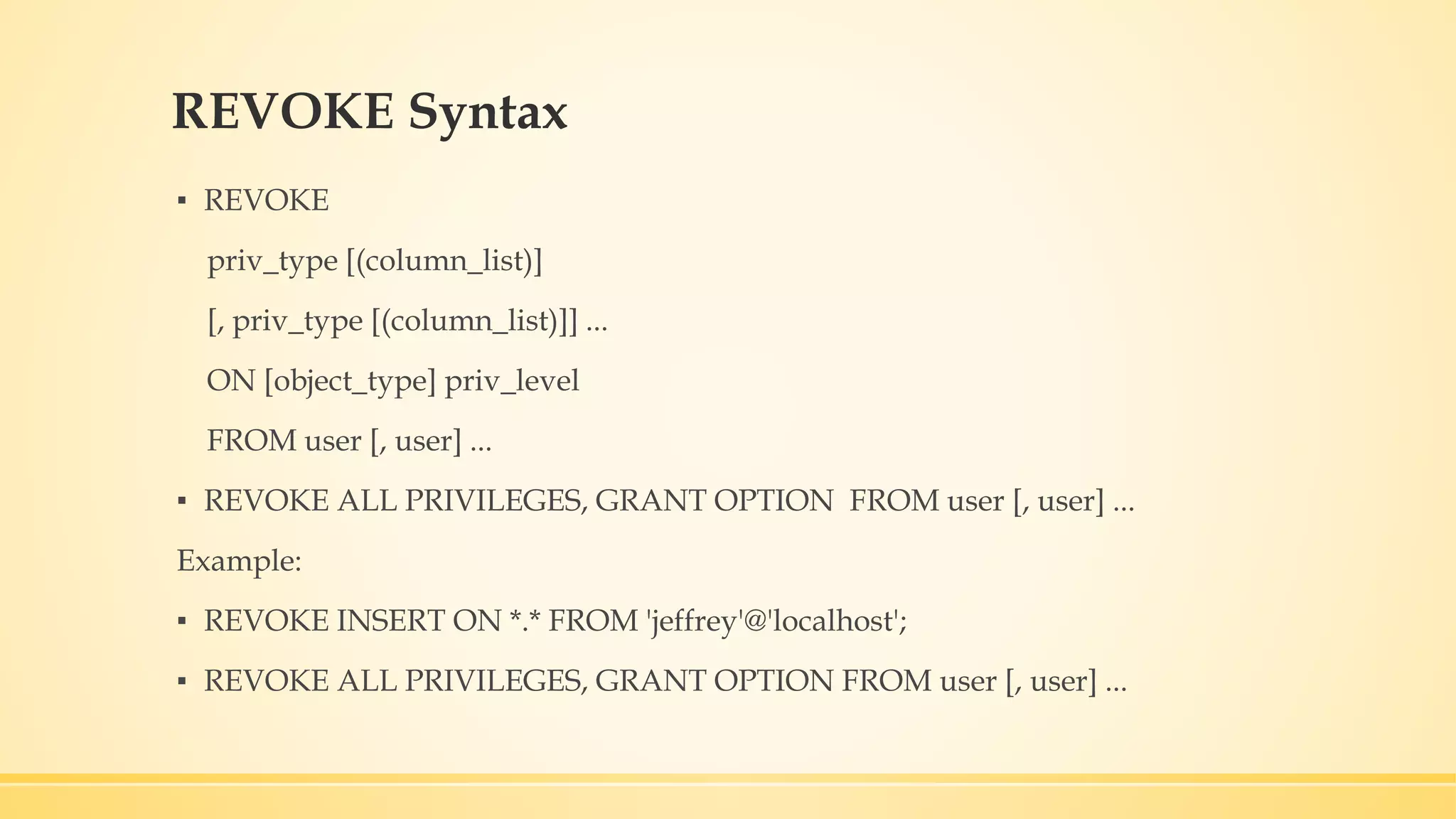 REVOKE Syntax ▪ REVOKE priv_type [(column_list)] [, priv_type [(column_list)]] ... ON [object_type] priv_level FROM user [, user] ... ▪ REVOKE ALL PRIVILEGES, GRANT OPTION FROM user [, user] ... Example: ▪ REVOKE INSERT ON *.* FROM 'jeffrey'@'localhost'; ▪ REVOKE ALL PRIVILEGES, GRANT OPTION FROM user [, user] ... 