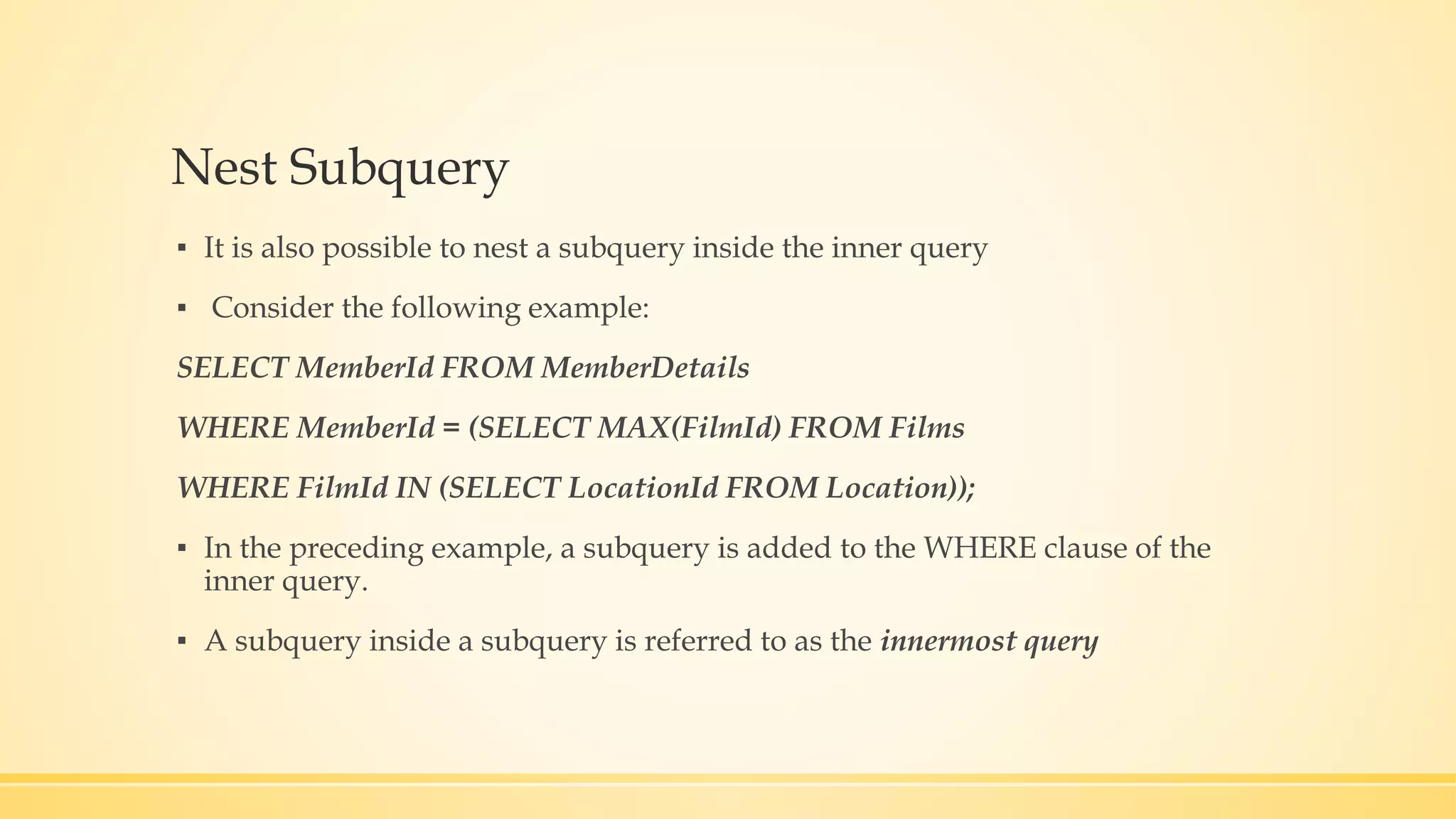 Nest Subquery ▪ It is also possible to nest a subquery inside the inner query ▪ Consider the following example: SELECT MemberId FROM MemberDetails WHERE MemberId = (SELECT MAX(FilmId) FROM Films WHERE FilmId IN (SELECT LocationId FROM Location)); ▪ In the preceding example, a subquery is added to the WHERE clause of the inner query. ▪ A subquery inside a subquery is referred to as the innermost query 