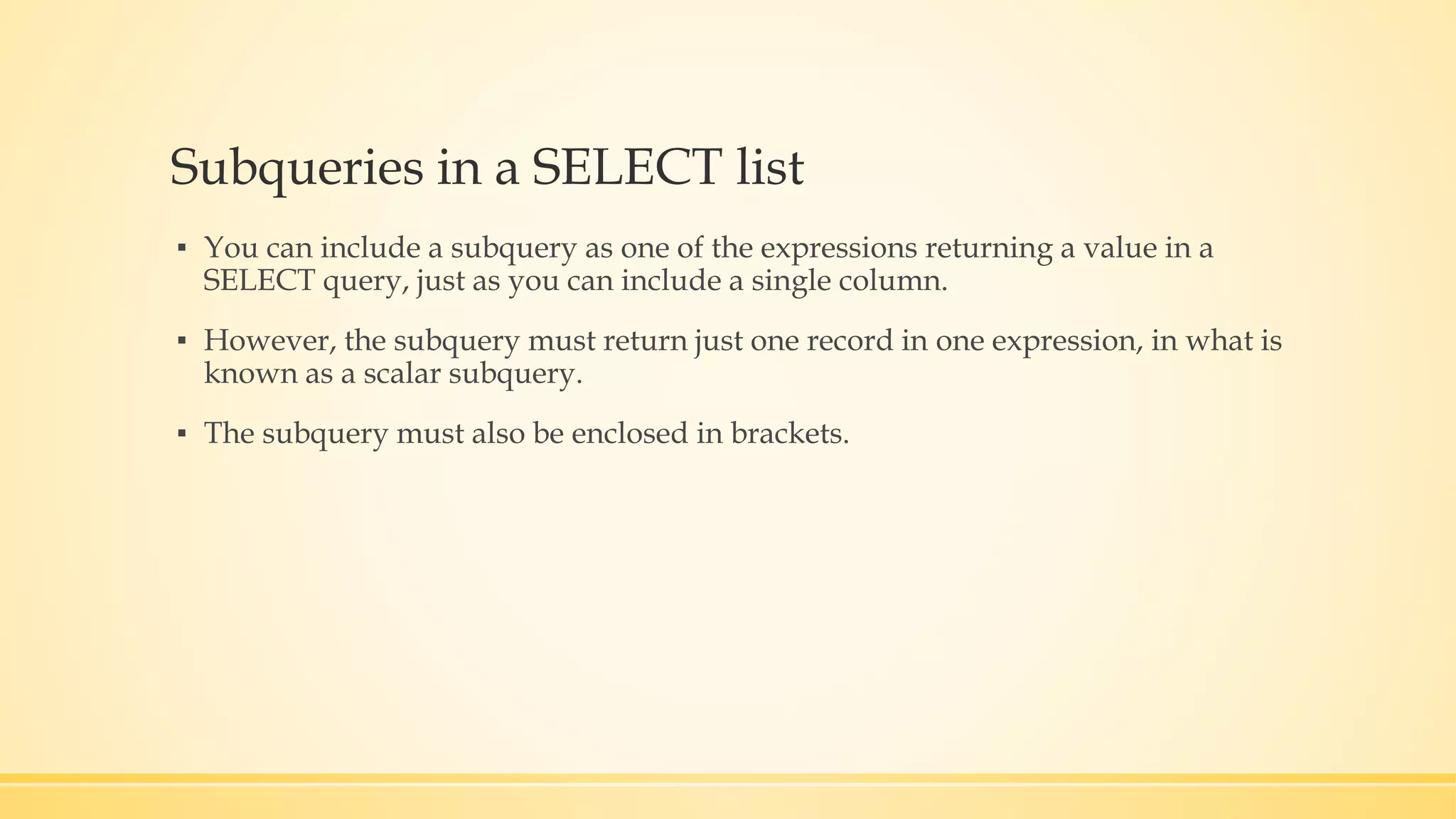 Subqueries in a SELECT list ▪ You can include a subquery as one of the expressions returning a value in a SELECT query, just as you can include a single column. ▪ However, the subquery must return just one record in one expression, in what is known as a scalar subquery. ▪ The subquery must also be enclosed in brackets. 