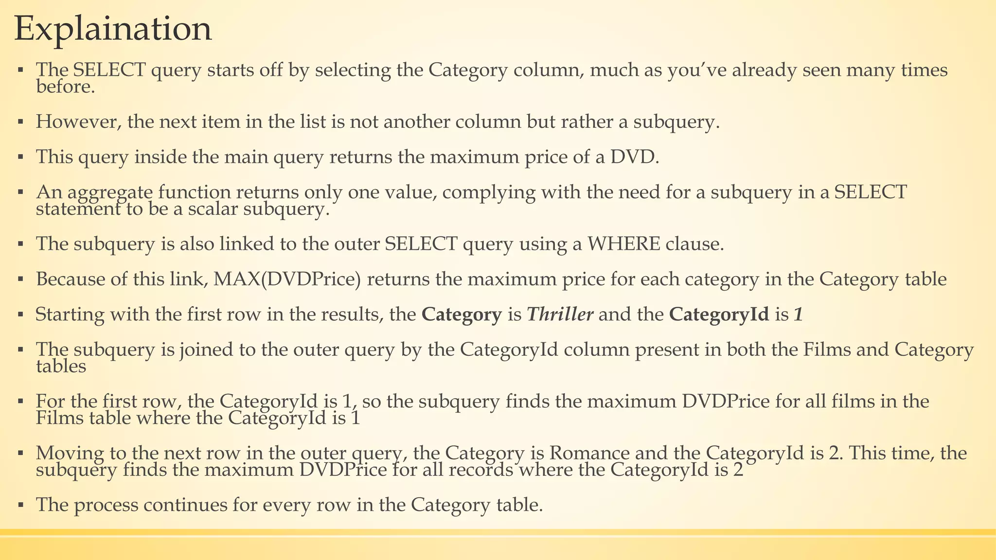 Explaination ▪ The SELECT query starts off by selecting the Category column, much as you’ve already seen many times before. ▪ However, the next item in the list is not another column but rather a subquery. ▪ This query inside the main query returns the maximum price of a DVD. ▪ An aggregate function returns only one value, complying with the need for a subquery in a SELECT statement to be a scalar subquery. ▪ The subquery is also linked to the outer SELECT query using a WHERE clause. ▪ Because of this link, MAX(DVDPrice) returns the maximum price for each category in the Category table ▪ Starting with the first row in the results, the Category is Thriller and the CategoryId is 1 ▪ The subquery is joined to the outer query by the CategoryId column present in both the Films and Category tables ▪ For the first row, the CategoryId is 1, so the subquery finds the maximum DVDPrice for all films in the Films table where the CategoryId is 1 ▪ Moving to the next row in the outer query, the Category is Romance and the CategoryId is 2. This time, the subquery finds the maximum DVDPrice for all records where the CategoryId is 2 ▪ The process continues for every row in the Category table. 