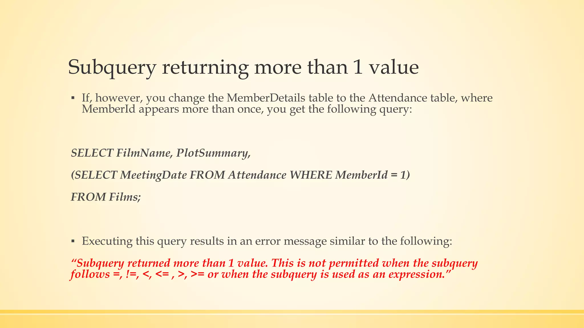Subquery returning more than 1 value ▪ If, however, you change the MemberDetails table to the Attendance table, where MemberId appears more than once, you get the following query: SELECT FilmName, PlotSummary, (SELECT MeetingDate FROM Attendance WHERE MemberId = 1) FROM Films; ▪ Executing this query results in an error message similar to the following: “Subquery returned more than 1 value. This is not permitted when the subquery follows =, !=, <, <= , >, >= or when the subquery is used as an expression.” 