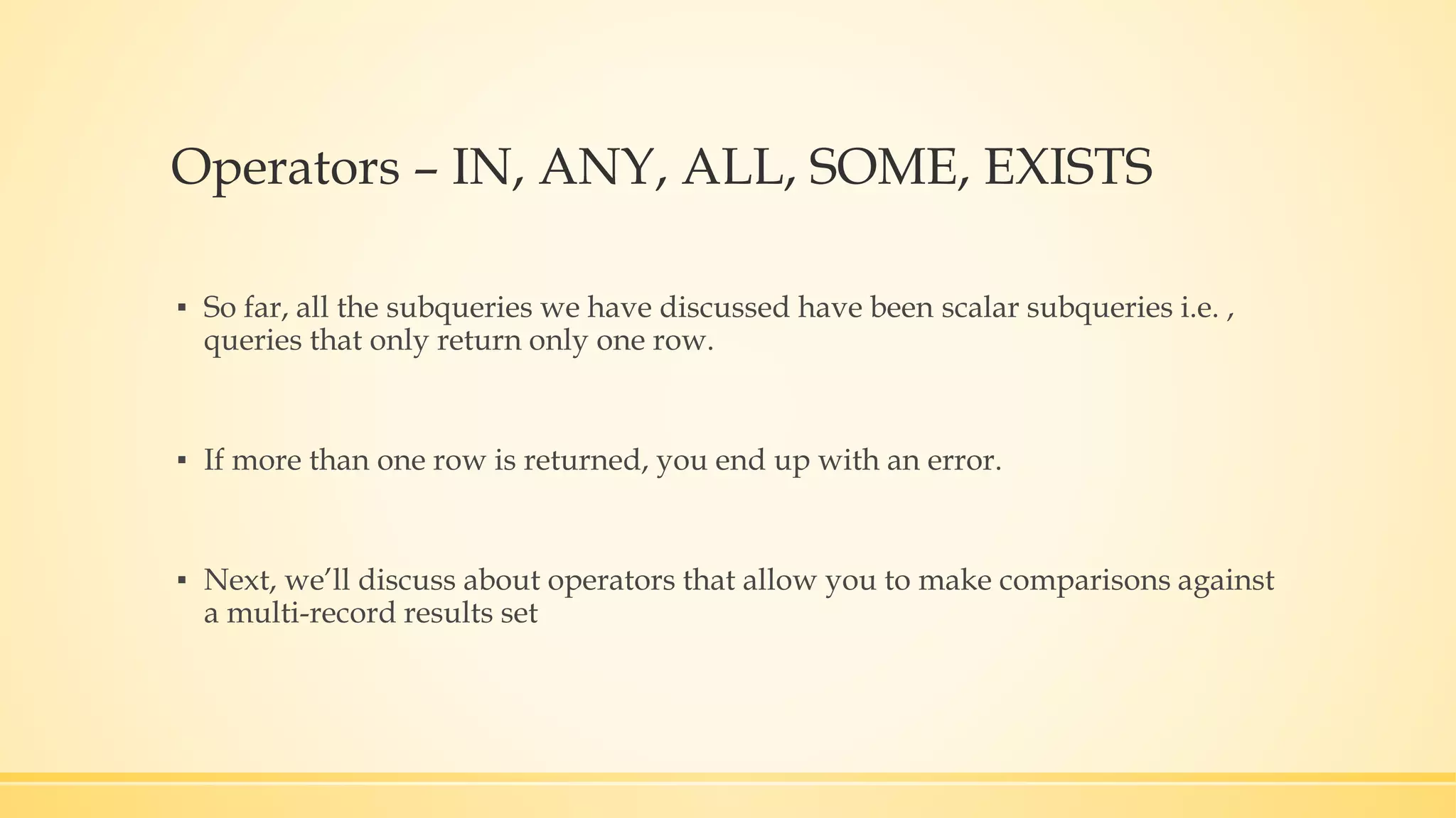 Operators – IN, ANY, ALL, SOME, EXISTS ▪ So far, all the subqueries we have discussed have been scalar subqueries i.e. , queries that only return only one row. ▪ If more than one row is returned, you end up with an error. ▪ Next, we’ll discuss about operators that allow you to make comparisons against a multi-record results set 