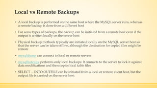 Local vs Remote Backups
▪ A local backup is performed on the same host where the MySQL server runs, whereas
a remote backup is done from a different host
▪ For some types of backups, the backup can be initiated from a remote host even if the
output is written locally on the server host
▪ Physical backup methods typically are initiated locally on the MySQL server host so
that the server can be taken offline, although the destination for copied files might be
remote
▪ mysqldump can connect to local or remote servers
▪ mysqlhotcopy performs only local backups: It connects to the server to lock it against
data modifications and then copies local table files
▪ SELECT ... INTO OUTFILE can be initiated from a local or remote client host, but the
output file is created on the server host
 