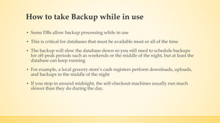 How to take Backup while in use
▪ Some DBs allow backup processing while in use
▪ This is critical for databases that must be available most or all of the time
▪ The backup will slow the database down so you still need to schedule backups
for off-peak periods such as weekends or the middle of the night, but at least the
database can keep running
▪ For example, a local grocery store’s cash registers perform downloads, uploads,
and backups in the middle of the night
▪ If you stop in around midnight, the self-checkout machines usually run much
slower than they do during the day.
 