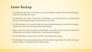 Faster Backup
▪ To make the process a bit faster, you could make a larger incremental backup
halfway through the week
▪ On Monday, Tuesday, Thursday, and Friday, you would make an incremental
backup recording changes since the previous day
▪ On Wednesday you would make an incremental backup to record all changes
made since the previous Saturday full backup
▪ Now to recover from a crash on Thursday, you only need to restore Saturday’s
full backup and then Wednesday’s incremental backup
▪ It will still take a while but it will be a bit faster and easier
▪ Wednesday’s incremental backup will also take longer than the daily backups
but it will be a lot faster than a full backup
 