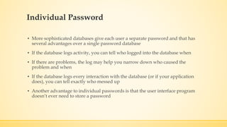 Individual Password
▪ More sophisticated databases give each user a separate password and that has
several advantages over a single password database
▪ If the database logs activity, you can tell who logged into the database when
▪ If there are problems, the log may help you narrow down who caused the
problem and when
▪ If the database logs every interaction with the database (or if your application
does), you can tell exactly who messed up
▪ Another advantage to individual passwords is that the user interface program
doesn’t ever need to store a password
 