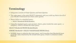 Terminology
▪ Subqueries consists of Outer Queries and Inner Queries.
▪ The outer query is the main SELECT statement, and you could say that so far all of
your SELECT statements have been outer queries.
▪ Shown below is a standard query:
▪ SELECT MemberId FROM Members;
▪ Using the standard query, you can nest—that is, place inside the outer query—a
subquery, which is termed the inner query:
SELECT MemberId FROM MemberDetails
WHERE MemberId = (SELECT MAX(FilmId) FROM Films);
▪ WHERE clause is added to the outer query, and it specifies that MemberId must
equal the value returned by the nested inner query, which is contained within
brackets
 