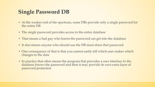 Single Password DB
▪ At the weaker end of the spectrum, some DBs provide only a single password for
the entire DB
▪ The single password provides access to the entire database
▪ That means a bad guy who learns the password can get into the database
▪ It also means anyone who should use the DB must share that password
▪ One consequence of that is that you cannot easily tell which user makes which
changes to the data
▪ In practice that often means the program that provides a user interface to the
database knows the password and then it may provide its own extra layer of
password protection
 
