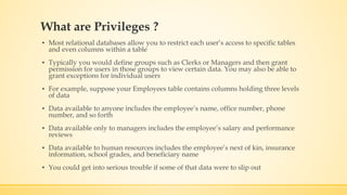 What are Privileges ?
▪ Most relational databases allow you to restrict each user’s access to specific tables
and even columns within a table
▪ Typically you would define groups such as Clerks or Managers and then grant
permission for users in those groups to view certain data. You may also be able to
grant exceptions for individual users
▪ For example, suppose your Employees table contains columns holding three levels
of data
▪ Data available to anyone includes the employee’s name, office number, phone
number, and so forth
▪ Data available only to managers includes the employee’s salary and performance
reviews
▪ Data available to human resources includes the employee’s next of kin, insurance
information, school grades, and beneficiary name
▪ You could get into serious trouble if some of that data were to slip out
 
