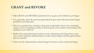 GRANT and REVOKE
▪ SQL GRANT and REVOKE statements let you give and withdraw privileges
▪ It is generally safest & most recommended to give users the fewest privileges
possible to do their jobs
▪ Then if an application contains a bug and accidentally tries to do something
stupid, such as dropping a table or showing the user sensitive information, the
database won’t allow it
▪ Rather than remembering to remove every extraneous privilege from a new
user, many database administrators revoke all privileges and then grant those
that are needed
▪ That way the administrator cannot forget to remove some critical privilege
 