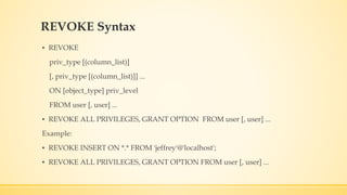 REVOKE Syntax
▪ REVOKE
priv_type [(column_list)]
[, priv_type [(column_list)]] ...
ON [object_type] priv_level
FROM user [, user] ...
▪ REVOKE ALL PRIVILEGES, GRANT OPTION FROM user [, user] ...
Example:
▪ REVOKE INSERT ON *.* FROM 'jeffrey'@'localhost';
▪ REVOKE ALL PRIVILEGES, GRANT OPTION FROM user [, user] ...
 