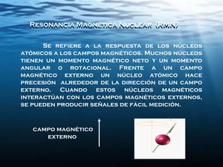 Se refiere a la respuesta de los núcleos
atómicos a los campos magnéticos. Muchos núcleos
tienen un momento magnético neto y un momento
angular o rotacional. Frente a un campo
magnético externo un núcleo atómico hace
precesión alrededor de la dirección de un campo
externo. Cuando estos núcleos magnéticos
interactúan con los campos magnéticos externos,
se pueden producir señales de fácil medición.
Resonancia Magnética Nuclear (RMN)Resonancia Magnética Nuclear (RMN)
campo magnético
externo
 
