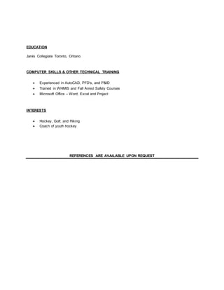EDUCATION
Jarvis Collegiate Toronto, Ontario
COMPUTER SKILLS & OTHER TECHNICAL TRAINING
 Experienced in AutoCAD, PFD’s, and P&ID
 Trained in WHMIS and Fall Arrest Safety Courses
 Microsoft Office – Word, Excel and Project
INTERESTS
 Hockey, Golf, and Hiking
 Coach of youth hockey
REFERENCES ARE AVAILABLE UPON REQUEST
 