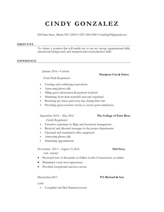 C I N D Y GON ZA LE Z
694 State Steet, Albany NY 12203 • (347) 208-4306 • Cindykg95@gmail.com
OBJECTIVE
To obtain a position that will enable me to use my strong organizational skills,
educational background, and interpersonal communication skills.
EXPERIENCE
January 2016 – Current
Hampton I nn & Suites
Front Desk Receptionist
 Creating and confirming reservations
 Answering phone calls
 Filling guest information & payment methods
 Maitaining front desk material’s neat and organized
 Resolving any issues guest may face during their visit
 Providing great cusomter service to secure guest satisfaction
September 2014 – May 2016 The College of Saint Rose
Clerk/Receptionist
 Extensive experience in filing and document management
 Received and allocated messages to the proper departments
 Operated and maintained office equipment
 Answering phone calls
 Scheduling appointments
November 2013 – Augest 13, 2016 Old Navy
Sales Associate
 Processed tens of thousands of dollars worth of transactions as cashier
 Maintained a neat store appearance
 Provided exceptional customer service
Decemeber 2013 P.C Richard & Son
Clerk
 Compiled and filed financial records
 