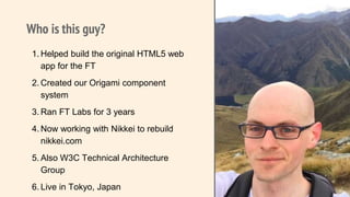 Who is this guy?
1. Helped build the original HTML5 web
app for the FT
2. Created our Origami component
system
3. Ran FT Labs for 3 years
4. Now working with Nikkei to rebuild
nikkei.com
5. Also W3C Technical Architecture
Group
6. Live in Tokyo, Japan
2
Pic of me.
 