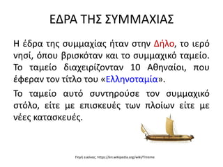 ΕΔΡΑ ΤΗΣ ΣΥΜΜΑΧΙΑΣ
Η έδρα της συμμαχίας ήταν στην Δήλο, το ιερό
νησί, όπου βρισκόταν και το συμμαχικό ταμείο.
Το ταμείο διαχειρίζονταν 10 Αθηναίοι, που
έφεραν τον τίτλο του «Ελληνοταμία».
Το ταμείο αυτό συντηρούσε τον συμμαχικό
στόλο, είτε με επισκευές των πλοίων είτε με
νέες κατασκευές.
Πηγή εικόνας: https://en.wikipedia.org/wiki/Trireme
 
