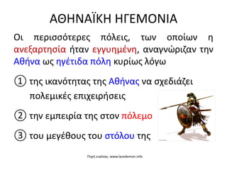 ΑΘΗΝΑÏΚΗ ΗΓΕΜΟΝΙΑ
Οι περισσότερες πόλεις, των οποίων η
ανεξαρτησία ήταν εγγυημένη, αναγνώριζαν την
Αθήνα ως ηγέτιδα πόλη κυρίως λόγω
① της ικανότητας της Αθήνας να σχεδιάζει
πολεμικές επιχειρήσεις
② την εμπειρία της στον πόλεμο
③ του μεγέθους του στόλου της
Πηγή εικόνας: www.lacedemon.info
 