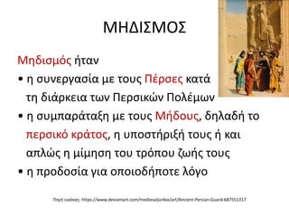 ΜΗΔΙΣΜΟΣ
Μηδισμός ήταν
• η συνεργασία με τους Πέρσες κατά
τη διάρκεια των Περσικών Πολέμων
• η συμπαράταξη με τους Μήδους, δηλαδή το
περσικό κράτος, η υποστήριξή τους ή και
απλώς η μίμηση του τρόπου ζωής τους
• η προδοσία για οποιοδήποτε λόγο
Πηγή εικόνας: https://www.deviantart.com/medievaljunkie/art/Ancient-Persian-Guard-687551317
 