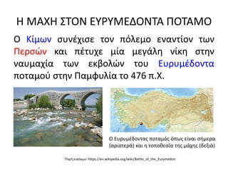 Η ΜΑΧΗ ΣΤΟΝ ΕΥΡΥΜΕΔΟΝΤΑ ΠΟΤΑΜΟ
Ο Κίμων συνέχισε τον πόλεμο εναντίον των
Περσών και πέτυχε μία μεγάλη νίκη στην
ναυμαχία των εκβολών του Ευρυμέδοντα
ποταμού στην Παμφυλία το 476 π.Χ.
Ο Ευρυμέδοντας ποταμός όπως είναι σήμερα
(αριστερά) και η τοποθεσία της μάχης (δεξιά)
Πηγή εικόνων: https://en.wikipedia.org/wiki/Battle_of_the_Eurymedon
 