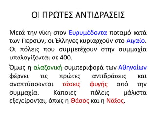 ΟΙ ΠΡΩΤΕΣ ΑΝΤΙΔΡΑΣΕΙΣ
Μετά την νίκη στον Ευρυμέδοντα ποταμό κατά
των Περσών, οι Έλληνες κυριαρχούν στο Αιγαίο.
Οι πόλεις που συμμετέχουν στην συμμαχία
υπολογίζονται σε 400.
Όμως η αλαζονική συμπεριφορά των Αθηναίων
φέρνει τις πρώτες αντιδράσεις και
αναπτύσσονται τάσεις φυγής από την
συμμαχία. Κάποιες πόλεις μάλιστα
εξεγείρονται, όπως η Θάσος και η Νάξος.
 