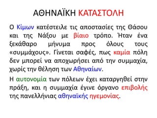 ΑΘΗΝΑÏΚΗ ΚΑΤΑΣΤΟΛΗ
Ο Κίμων κατέστειλε τις αποστασίες της Θάσου
και της Νάξου με βίαιο τρόπο. Ήταν ένα
ξεκάθαρο μήνυμα προς όλους τους
«συμμάχους». Γίνεται σαφές, πως καμία πόλη
δεν μπορεί να αποχωρήσει από την συμμαχία,
χωρίς την θέληση των Αθηναίων.
Η αυτονομία των πόλεων έχει καταργηθεί στην
πράξη, και η συμμαχία έγινε όργανο επιβολής
της πανελλήνιας αθηναϊκής ηγεμονίας.
 