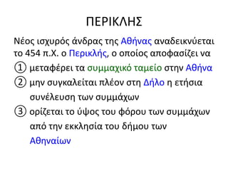 ΠΕΡΙΚΛΗΣ
Νέος ισχυρός άνδρας της Αθήνας αναδεικνύεται
το 454 π.Χ. ο Περικλής, ο οποίος αποφασίζει να
① μεταφέρει τα συμμαχικό ταμείο στην Αθήνα
② μην συγκαλείται πλέον στη Δήλο η ετήσια
συνέλευση των συμμάχων
③ ορίζεται το ύψος του φόρου των συμμάχων
από την εκκλησία του δήμου των
Αθηναίων
 
