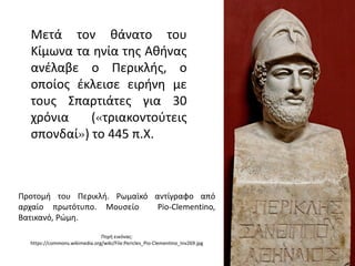 Μετά τον θάνατο του
Κίμωνα τα ηνία της Αθήνας
ανέλαβε ο Περικλής, ο
οποίος έκλεισε ειρήνη με
τους Σπαρτιάτες για 30
χρόνια («τριακοντούτεις
σπονδαί») το 445 π.Χ.
Προτομή του Περικλή. Ρωμαϊκό αντίγραφο από
αρχαίο πρωτότυπο. Μουσείο Pio-Clementino,
Βατικανό, Ρώμη.
Πηγή εικόνας:
https://commons.wikimedia.org/wiki/File:Pericles_Pio-Clementino_Inv269.jpg
 