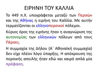 ΕΙΡΗΝΗ ΤΟΥ ΚΑΛΛΙΑ
Το 449 π.Χ. υπογράφεται μεταξύ των Περσών
και της Αθήνας η ειρήνη του Καλλία. Με αυτήν
τερματίζονται οι ελληνοπερσικοί πόλεμοι.
Κύριος όρος της ειρήνης ήταν η αναγνώριση της
αυτονομίας των ελληνικών πόλεων από τους
Πέρσες.
Η συμμαχία της Δήλου (Α΄ Αθηναϊκή συμμαχία)
δεν είχε πλέον λόγο ύπαρξης. Η απόκρουση της
περσικής απειλής ήταν εδώ και καιρό απλά μία
πρόφαση.
 