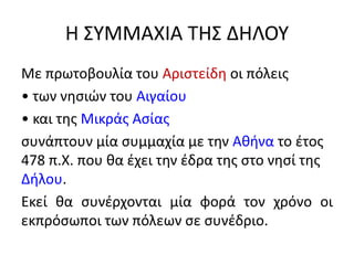 Η ΣΥΜΜΑΧΙΑ ΤΗΣ ΔΗΛΟΥ
Με πρωτοβουλία του Αριστείδη οι πόλεις
• των νησιών του Αιγαίου
• και της Μικράς Ασίας
συνάπτουν μία συμμαχία με την Αθήνα το έτος
478 π.Χ. που θα έχει την έδρα της στο νησί της
Δήλου.
Εκεί θα συνέρχονται μία φορά τον χρόνο οι
εκπρόσωποι των πόλεων σε συνέδριο.
 