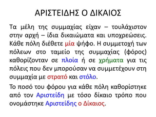 ΑΡΙΣΤΕΙΔΗΣ Ο ΔΙΚΑΙΟΣ
Τα μέλη της συμμαχίας είχαν – τουλάχιστον
στην αρχή – ίδια δικαιώματα και υποχρεώσεις.
Κάθε πόλη διέθετε μία ψήφο. Η συμμετοχή των
πόλεων στο ταμείο της συμμαχίας (φόρος)
καθορίζονταν σε πλοία ή σε χρήματα για τις
πόλεις που δεν μπορούσαν να συμμετέχουν στη
συμμαχία με στρατό και στόλο.
Το ποσό του φόρου για κάθε πόλη καθορίστηκε
από τον Αριστείδη με τόσο δίκαιο τρόπο που
ονομάστηκε Αριστείδης ο Δίκαιος.
 