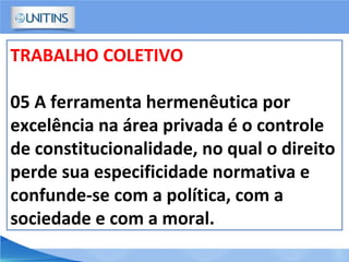TRABALHO COLETIVO
05 A ferramenta hermenêutica por
excelência na área privada é o controle
de constitucionalidade, no qual o direito
perde sua especificidade normativa e
confunde-se com a política, com a
sociedade e com a moral.
 