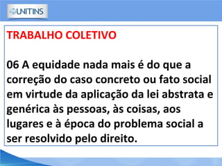 TRABALHO COLETIVO
06 A equidade nada mais é do que a
correção do caso concreto ou fato social
em virtude da aplicação da lei abstrata e
genérica às pessoas, às coisas, aos
lugares e à época do problema social a
ser resolvido pelo direito.
 
