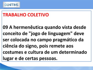 TRABALHO COLETIVO
09 A hermenêutica quando vista desde
conceito de "jogo de linguagem" deve
ser colocada no campo pragmático da
ciência do signo, pois remete aos
costumes e cultura de um determinado
lugar e de certas pessoas.
 