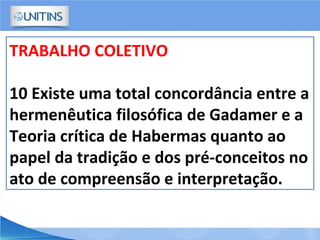 TRABALHO COLETIVO
10 Existe uma total concordância entre a
hermenêutica filosófica de Gadamer e a
Teoria crítica de Habermas quanto ao
papel da tradição e dos pré-conceitos no
ato de compreensão e interpretação.
 