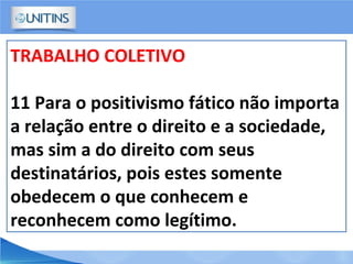 TRABALHO COLETIVO
11 Para o positivismo fático não importa
a relação entre o direito e a sociedade,
mas sim a do direito com seus
destinatários, pois estes somente
obedecem o que conhecem e
reconhecem como legítimo.
 