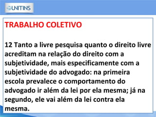 TRABALHO COLETIVO
12 Tanto a livre pesquisa quanto o direito livre
acreditam na relação do direito com a
subjetividade, mais especificamente com a
subjetividade do advogado: na primeira
escola prevalece o comportamento do
advogado ir além da lei por ela mesma; já na
segundo, ele vai além da lei contra ela
mesma.
 