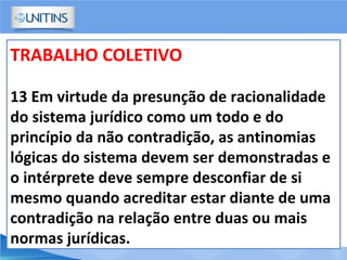 TRABALHO COLETIVO
13 Em virtude da presunção de racionalidade
do sistema jurídico como um todo e do
princípio da não contradição, as antinomias
lógicas do sistema devem ser demonstradas e
o intérprete deve sempre desconfiar de si
mesmo quando acreditar estar diante de uma
contradição na relação entre duas ou mais
normas jurídicas.
 