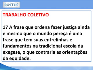 TRABALHO COLETIVO
17 A frase que ordena fazer justiça ainda
e mesmo que o mundo pereça é uma
frase que tem suas entrelinhas e
fundamentos na tradicional escola da
exegese, o que contraria as orientações
da equidade.
 