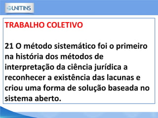 TRABALHO COLETIVO
21 O método sistemático foi o primeiro
na história dos métodos de
interpretação da ciência jurídica a
reconhecer a existência das lacunas e
criou uma forma de solução baseada no
sistema aberto.
 