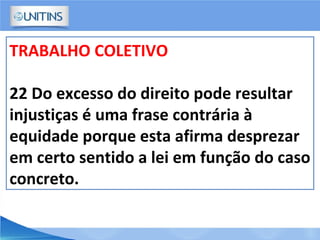 TRABALHO COLETIVO
22 Do excesso do direito pode resultar
injustiças é uma frase contrária à
equidade porque esta afirma desprezar
em certo sentido a lei em função do caso
concreto.
 