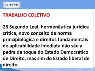TRABALHO COLETIVO
26 Segundo Leal, hermenêutica jurídica
crítica, novo conceito de norma
principiológica e direitos fundamentais
de aplicabilidade imediata não são a
pedra de toque do Estado Democrático
de Direito, mas sim do Estado liberal de
direito.
 
