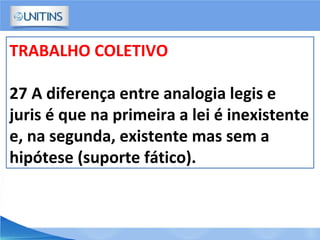 TRABALHO COLETIVO
27 A diferença entre analogia legis e
juris é que na primeira a lei é inexistente
e, na segunda, existente mas sem a
hipótese (suporte fático).
 